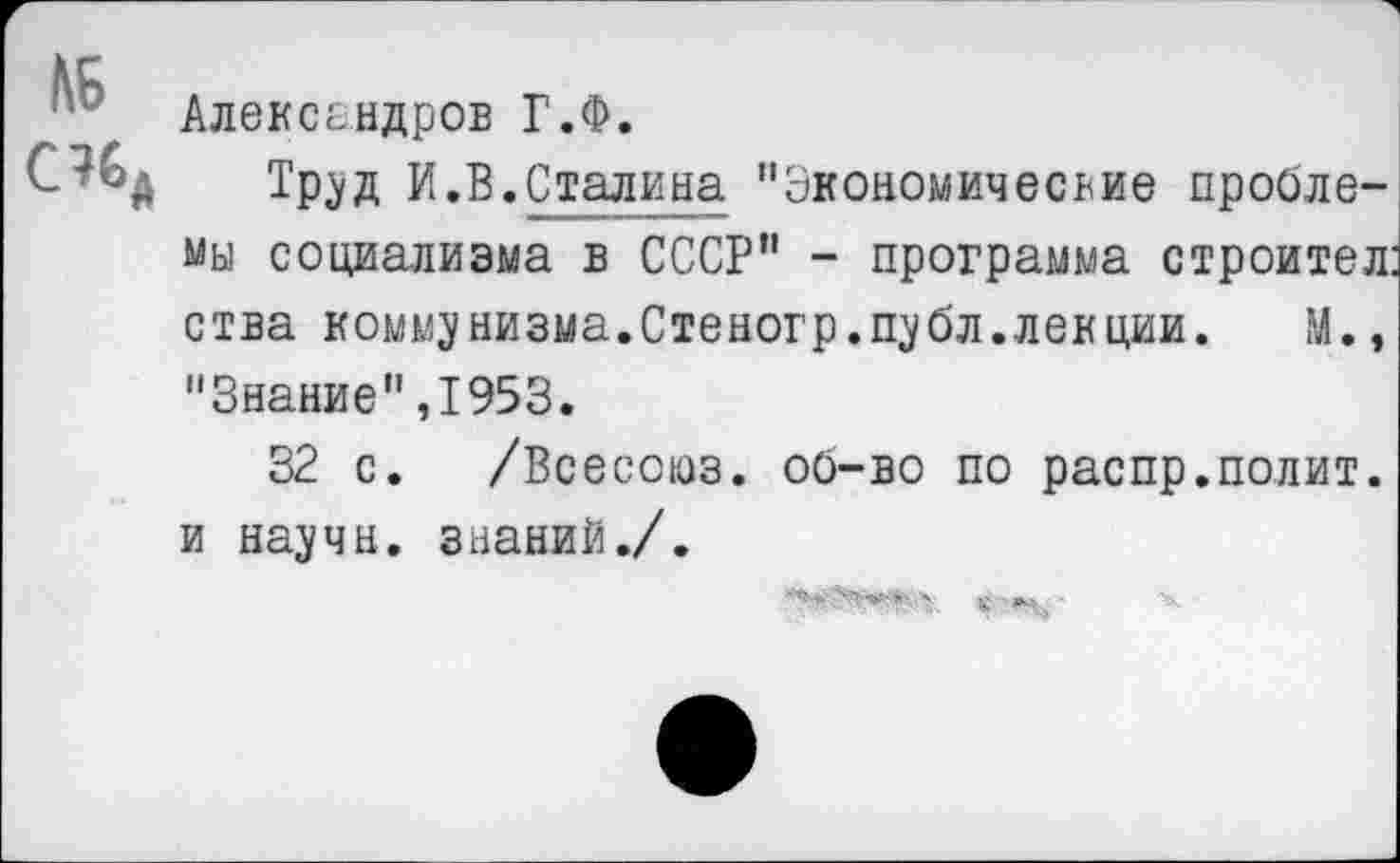 ﻿ЬБ
С?6Л
Александров Г.Ф.
Труд И.В.Сталина "Экономические проблемы социализма в СССР" - программа строител: ства коммунизма.Стеногр.публ.лекции. М., "Знание",1953.
32 с. /Всесоюз. об-во по распр.полит, и научи, знаний./.
